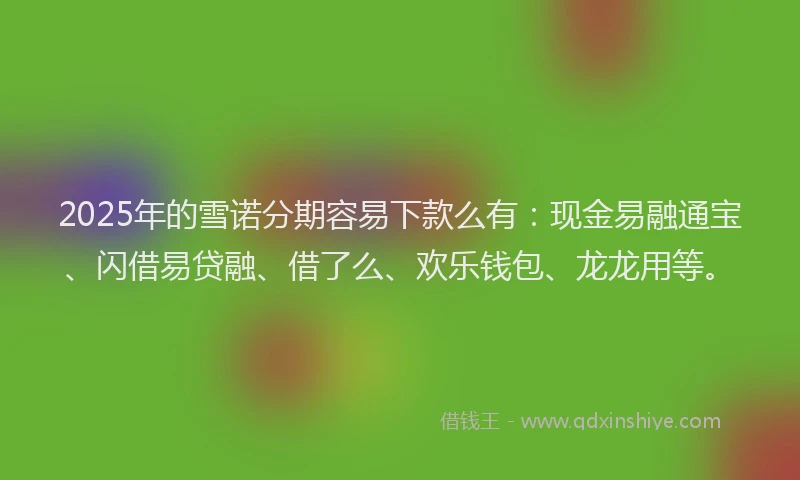 2025年的雪诺分期容易下款么有：现金易融通宝、闪借易贷融、借了么、欢乐钱包、龙龙用等。