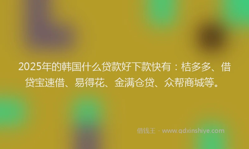 2025年的韩国什么贷款好下款快有：桔多多、借贷宝速借、易得花、金满仓贷、众帮商城等。