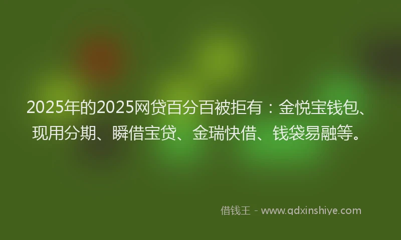 2025年的2025网贷百分百被拒有：金悦宝钱包、现用分期、瞬借宝贷、金瑞快借、钱袋易融等。