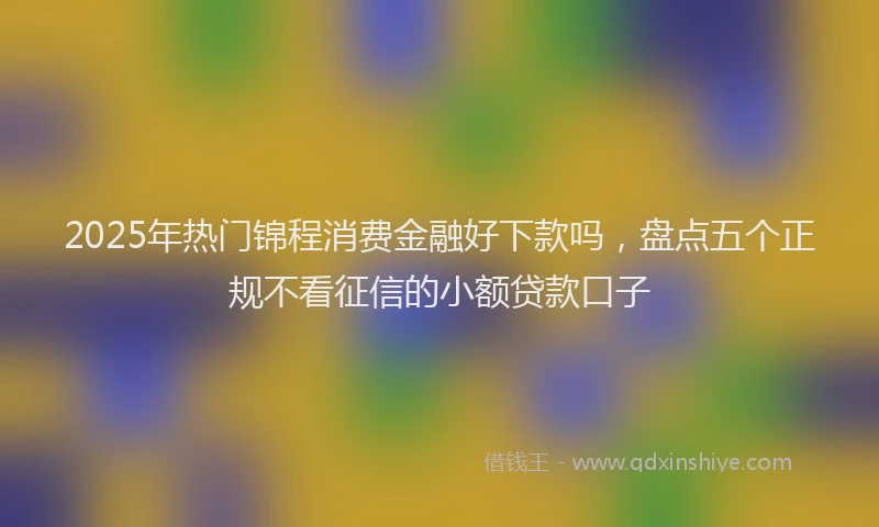 2025年热门锦程消费金融好下款吗,盘点五个正规不看征信的小额贷款口子