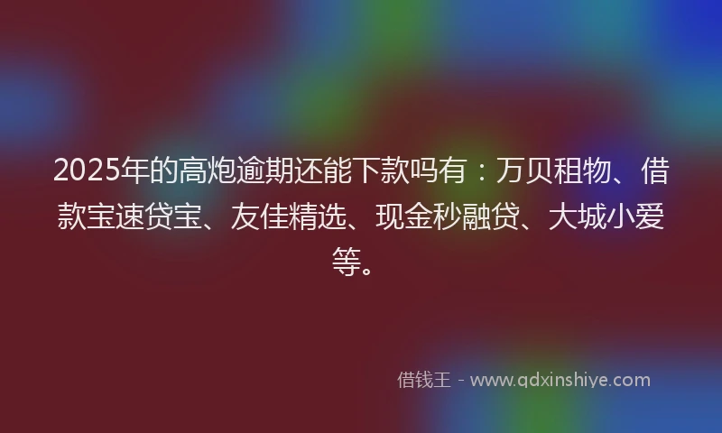 2025年的高炮逾期还能下款吗有：万贝租物、借款宝速贷宝、友佳精选、现金秒融贷、大城小爱等。
