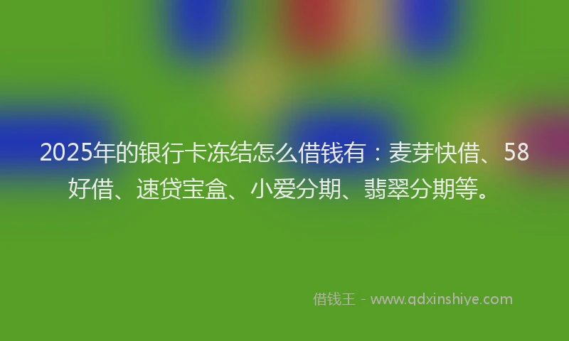 2025年的银行卡冻结怎么借钱有：麦芽快借、58好借、速贷宝盒、小爱分期、翡翠分期等。