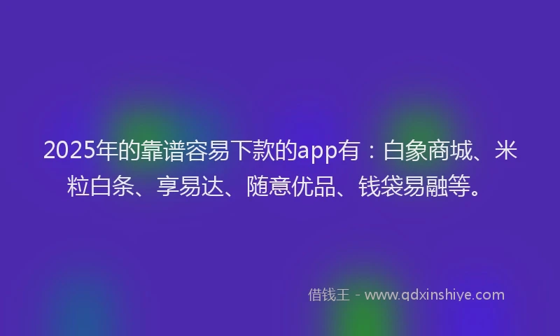 2025年的靠谱容易下款的app有：白象商城、米粒白条、享易达、随意优品、钱袋易融等。