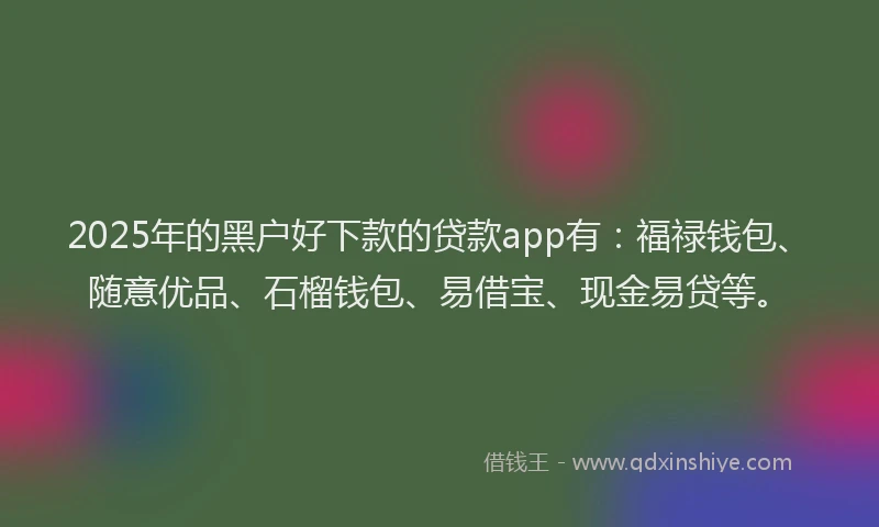2025年的黑户好下款的贷款app有：福禄钱包、随意优品、石榴钱包、易借宝、现金易贷等。