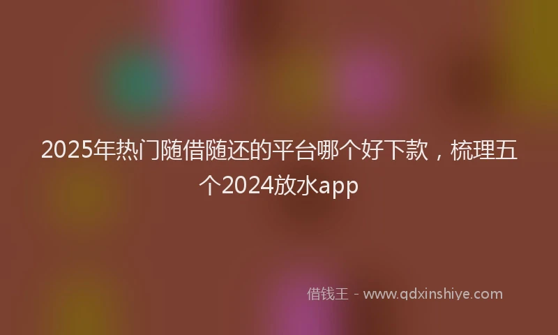 2025年热门随借随还的平台哪个好下款，梳理五个2024放水app