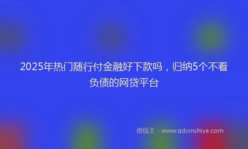 2025年热门随行付金融好下款吗，归纳5个不看负债的网贷平台