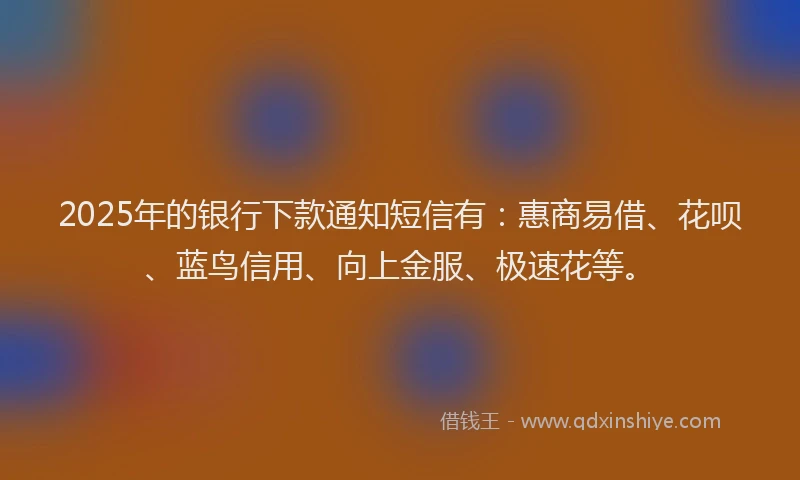 2025年的银行下款通知短信有：惠商易借、花呗、蓝鸟信用、向上金服、极速花等。