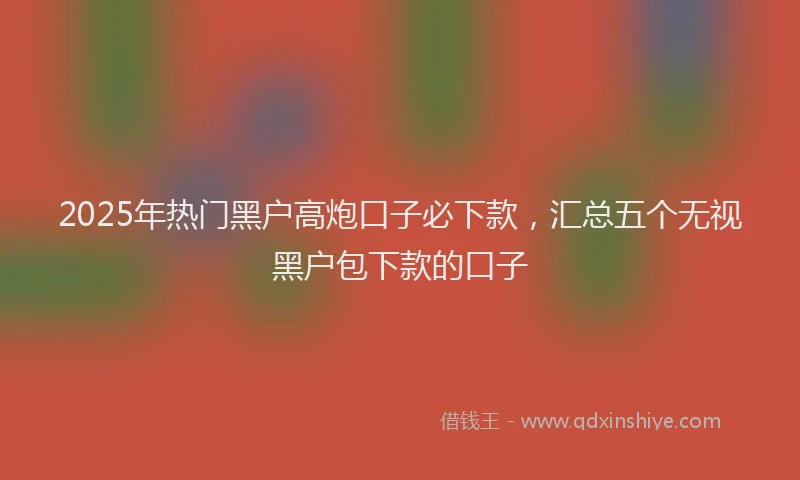 2025年热门黑户高炮口子必下款，汇总五个无视黑户包下款的口子