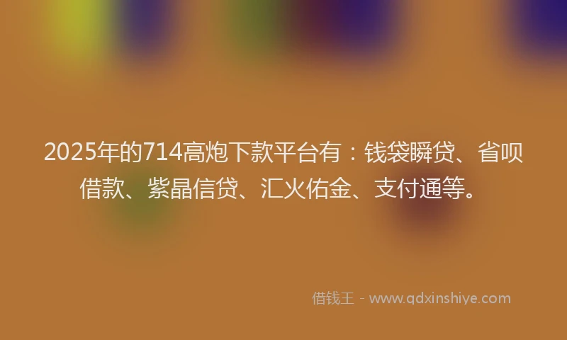 2025年的714高炮下款平台有：钱袋瞬贷、省呗借款、紫晶信贷、汇火佑金、支付通等。
