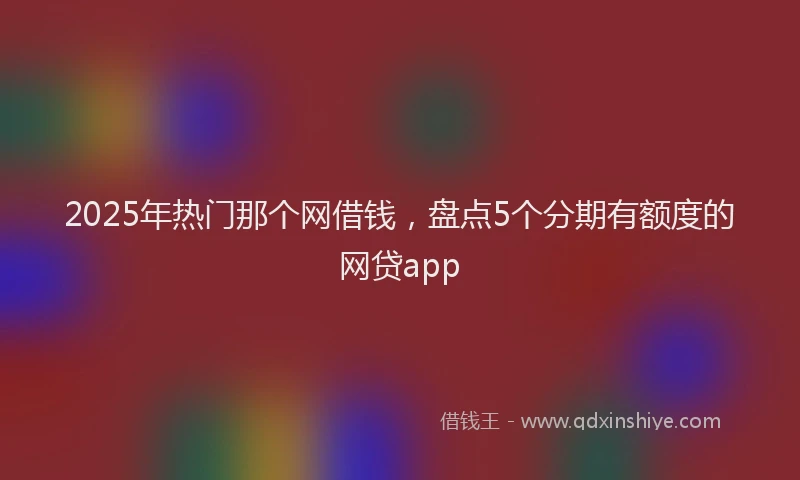 2025年热门那个网借钱，盘点5个分期有额度的网贷app