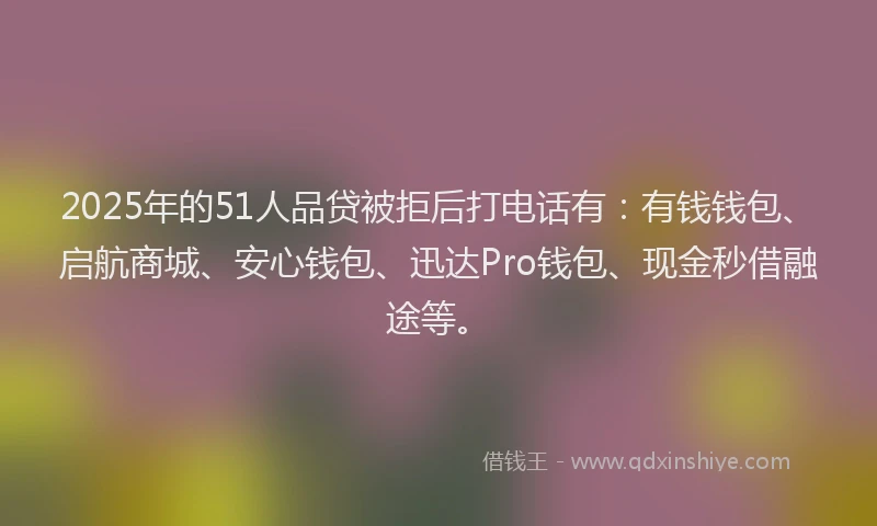 2025年的51人品贷被拒后打电话有：有钱钱包、启航商城、安心钱包、迅达Pro钱包、现金秒借融途等。