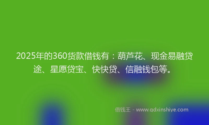 2025年的360货款借钱有：葫芦花、现金易融贷途、星愿贷宝、快快贷、信融钱包等。