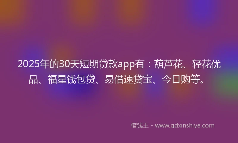 2025年的30天短期贷款app有：葫芦花、轻花优品、福星钱包贷、易借速贷宝、今日购等。