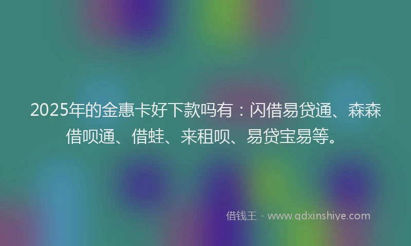 2025年的金惠卡好下款吗有：闪借易贷通、森森借呗通、借蛙、来租呗、易贷宝易等。