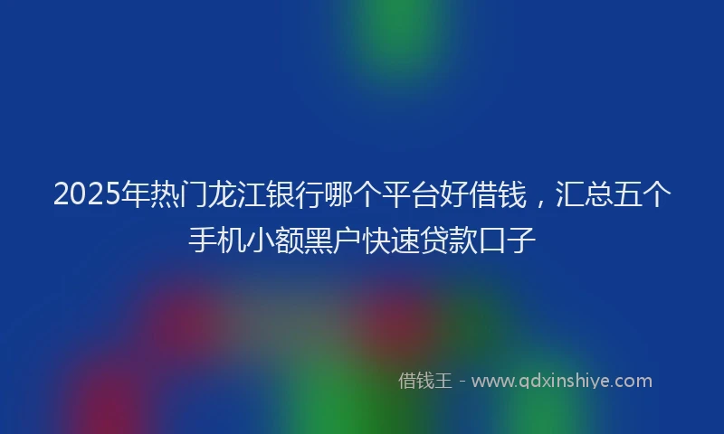 2025年热门龙江银行哪个平台好借钱，汇总五个手机小额黑户快速贷款口子