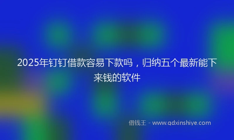 2025年钉钉借款容易下款吗，归纳五个最新能下来钱的软件