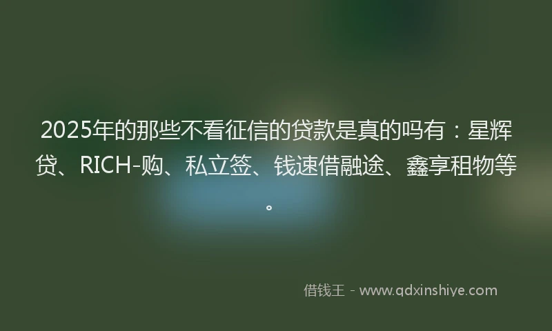 2025年的那些不看征信的贷款是真的吗有：星辉贷、RICH-购、私立签、钱速借融途、鑫享租物等。