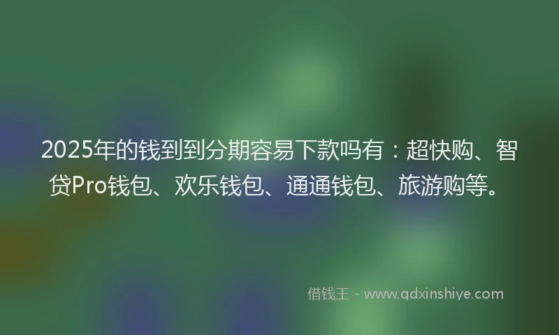 2025年的钱到到分期容易下款吗有：超快购、智贷Pro钱包、欢乐钱包、通通钱包、旅游购等。