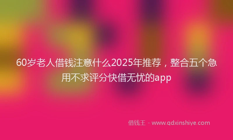60岁老人借钱注意什么2025年推荐，整合五个急用不求评分快借无忧的app
