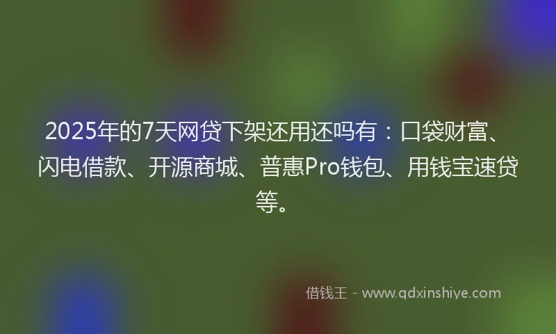 2025年的7天网贷下架还用还吗有：口袋财富、闪电借款、开源商城、普惠Pro钱包、用钱宝速贷等。