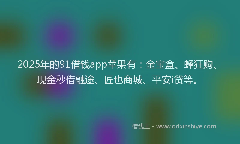 2025年的91借钱app苹果有：金宝盒、蜂狂购、现金秒借融途、匠也商城、平安i贷等。
