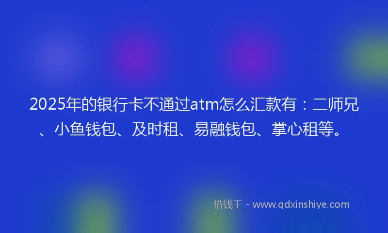 2025年的银行卡不通过atm怎么汇款有：二师兄、小鱼钱包、及时租、易融钱包、掌心租等。