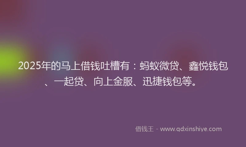 2025年的马上借钱吐槽有：蚂蚁微贷、鑫悦钱包、一起贷、向上金服、迅捷钱包等。