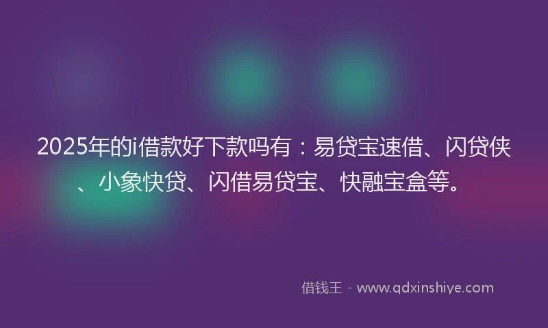 2025年的i借款好下款吗有：易贷宝速借、闪贷侠、小象快贷、闪借易贷宝、快融宝盒等。