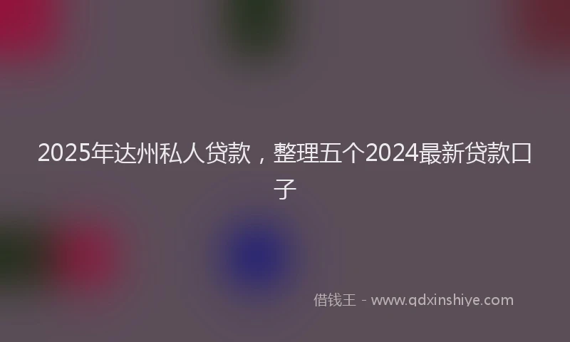 2025年达州私人贷款，整理五个2024最新贷款口子