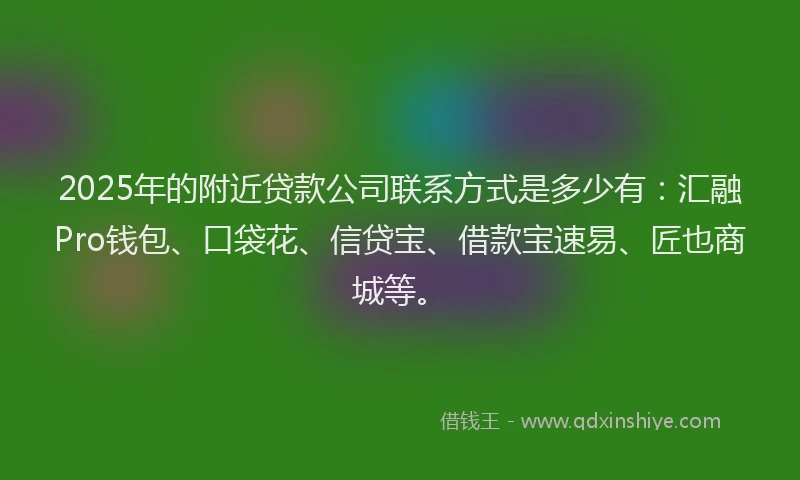 2025年的附近贷款公司联系方式是多少有：汇融Pro钱包、口袋花、信贷宝、借款宝速易、匠也商城等。
