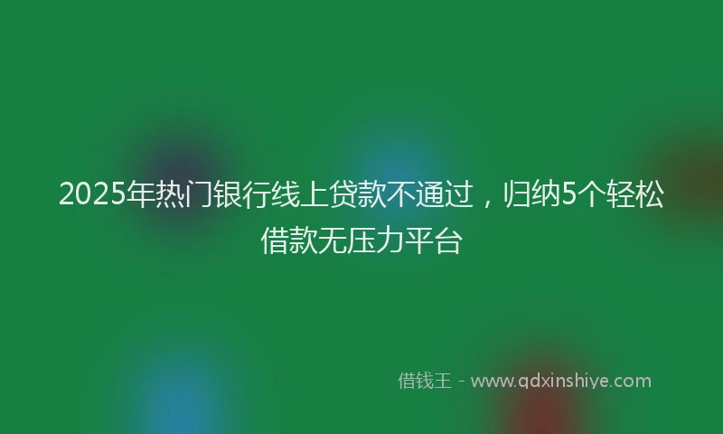 2025年热门银行线上贷款不通过，归纳5个轻松借款无压力平台