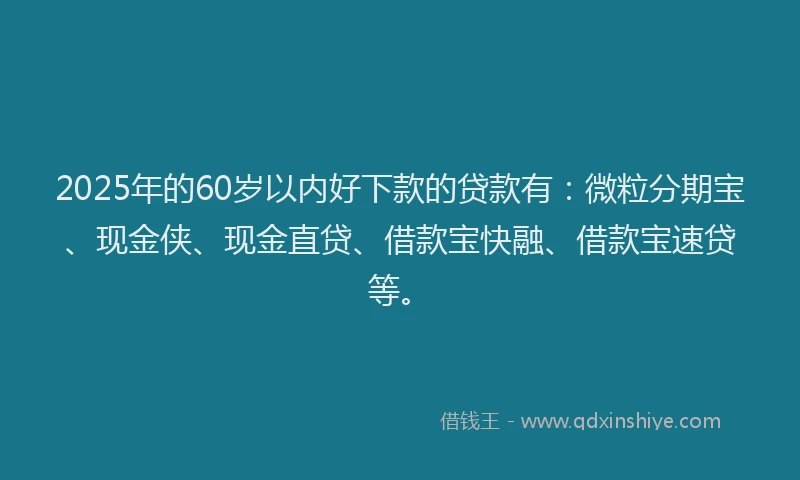 2025年的60岁以内好下款的贷款有:微粒分期宝、现金侠、现金直贷、借款宝快融、借款宝速贷等。