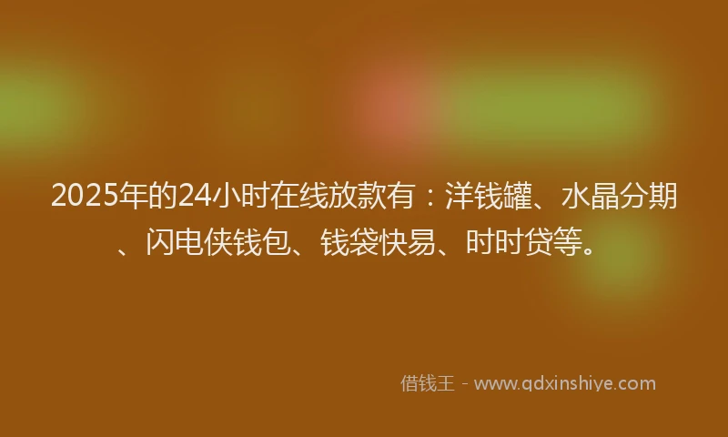 2025年的24小时在线放款有：洋钱罐、水晶分期、闪电侠钱包、钱袋快易、时时贷等。