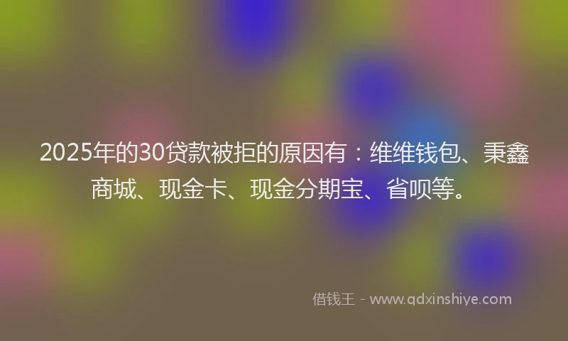 2025年的30贷款被拒的原因有：维维钱包、秉鑫商城、现金卡、现金分期宝、省呗等。