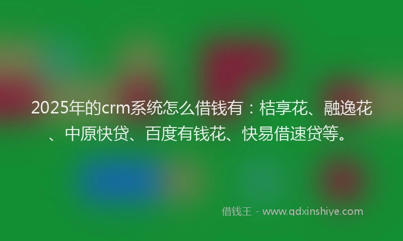 2025年的crm系统怎么借钱有：桔享花、融逸花、中原快贷、百度有钱花、快易借速贷等。