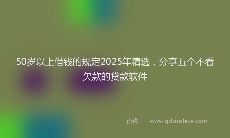 50岁以上借钱的规定2025年精选，分享五个不看欠款的贷款软件