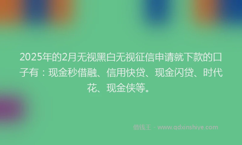 2025年的2月无视黑白无视征信申请就下款的口子有：现金秒借融、信用快贷、现金闪贷、时代花、现金侠等。