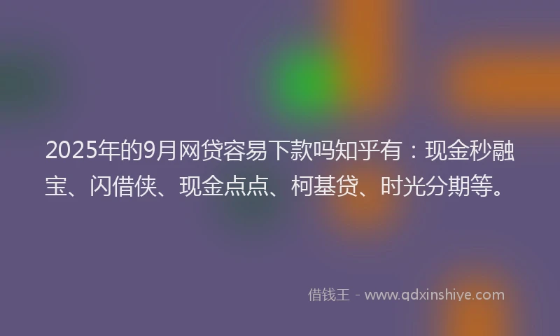 2025年的9月网贷容易下款吗知乎有：现金秒融宝、闪借侠、现金点点、柯基贷、时光分期等。
