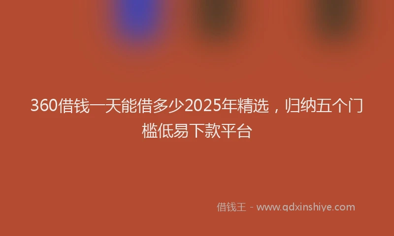 360借钱一天能借多少2025年精选，归纳五个门槛低易下款平台
