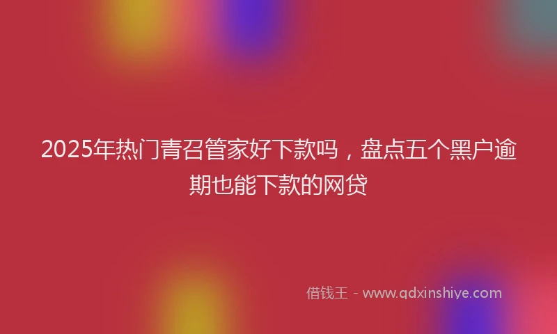 2025年热门青召管家好下款吗,盘点五个黑户逾期也能下款的网贷