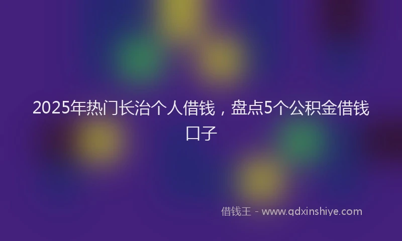 2025年热门长治个人借钱，盘点5个公积金借钱口子