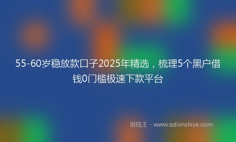55-60岁稳放款口子2025年精选，梳理5个黑户借钱0门槛极速下款平台