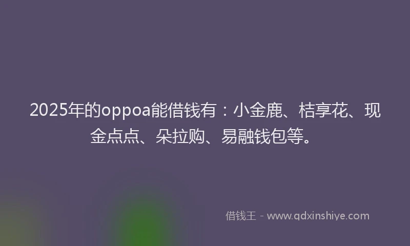 2025年的oppoa能借钱有：小金鹿、桔享花、现金点点、朵拉购、易融钱包等。