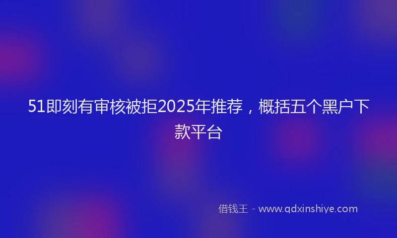 51即刻有审核被拒2025年推荐，概括五个黑户下款平台