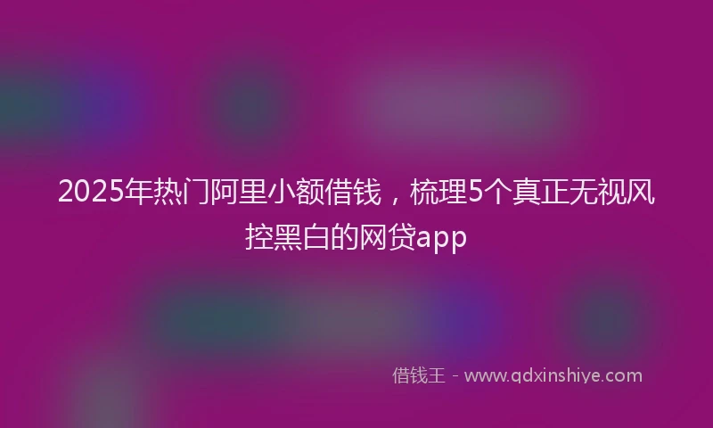 2025年热门阿里小额借钱，梳理5个真正无视风控黑白的网贷app