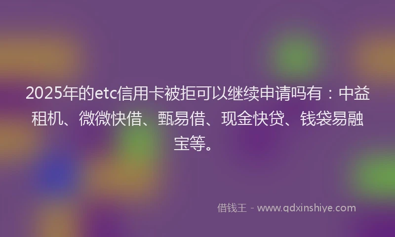 2025年的etc信用卡被拒可以继续申请吗有：中益租机、微微快借、甄易借、现金快贷、钱袋易融宝等。