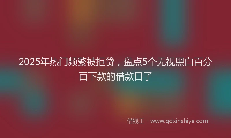 2025年热门频繁被拒贷，盘点5个无视黑白百分百下款的借款口子