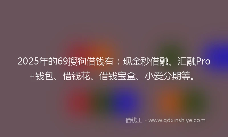 2025年的69搜狗借钱有：现金秒借融、汇融Pro+钱包、借钱花、借钱宝盒、小爱分期等。