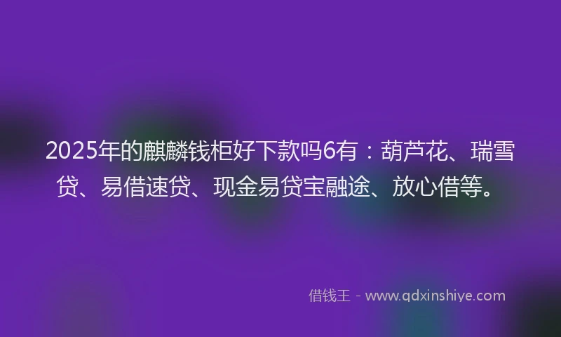 2025年的麒麟钱柜好下款吗6有：葫芦花、瑞雪贷、易借速贷、现金易贷宝融途、放心借等。