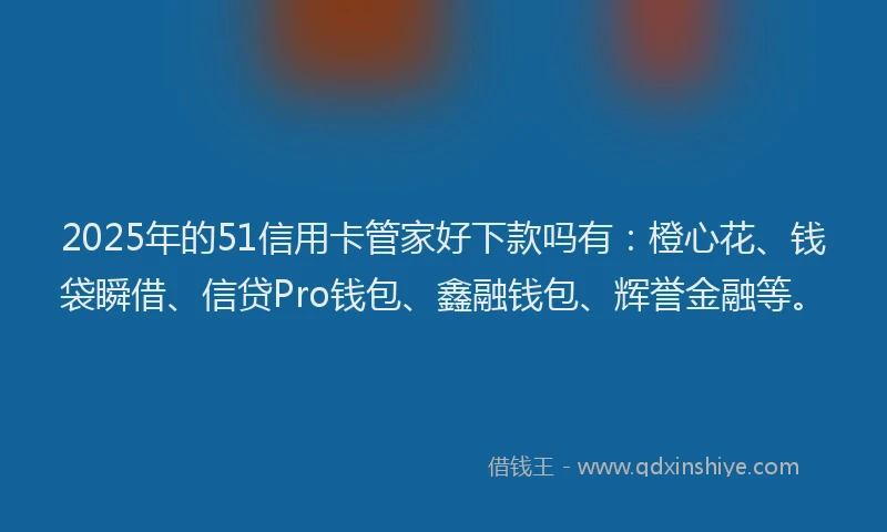 2025年的51信用卡管家好下款吗有：橙心花、钱袋瞬借、信贷Pro钱包、鑫融钱包、辉誉金融等。